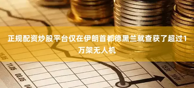 正规配资炒股平台仅在伊朗首都德黑兰就查获了超过1万架无人机