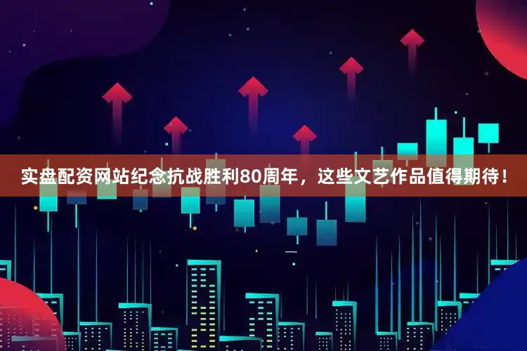 实盘配资网站纪念抗战胜利80周年，这些文艺作品值得期待！