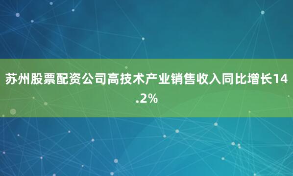 苏州股票配资公司高技术产业销售收入同比增长14.2%