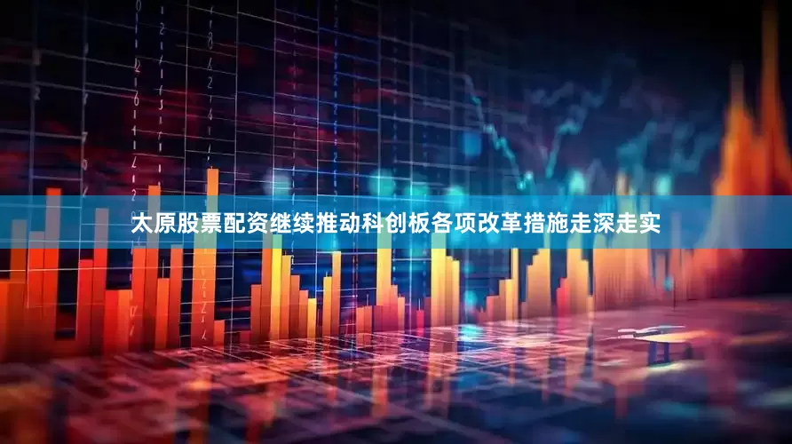 太原股票配资继续推动科创板各项改革措施走深走实