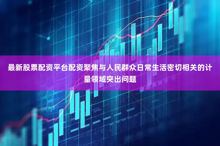 最新股票配资平台配资聚焦与人民群众日常生活密切相关的计量领域突出问题