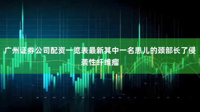 广州证券公司配资一览表最新其中一名患儿的颈部长了侵袭性纤维瘤