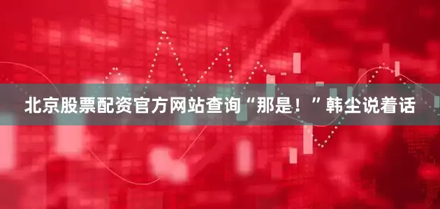 北京股票配资官方网站查询“那是！”韩尘说着话