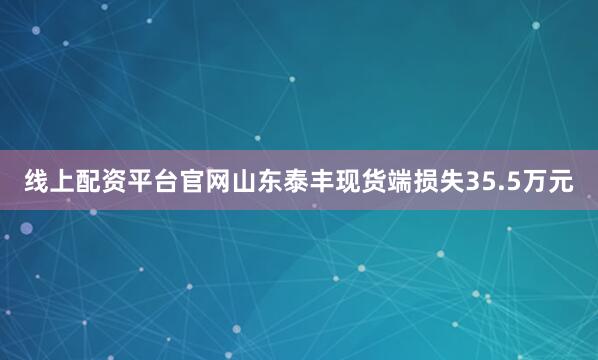 线上配资平台官网山东泰丰现货端损失35.5万元