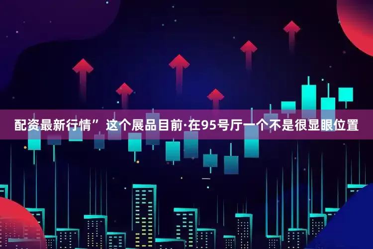 配资最新行情” 这个展品目前·在95号厅一个不是很显眼位置
