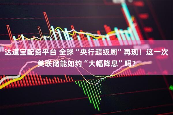 达道宝配资平台 全球“央行超级周”再现！这一次美联储能如约“大幅降息”吗？