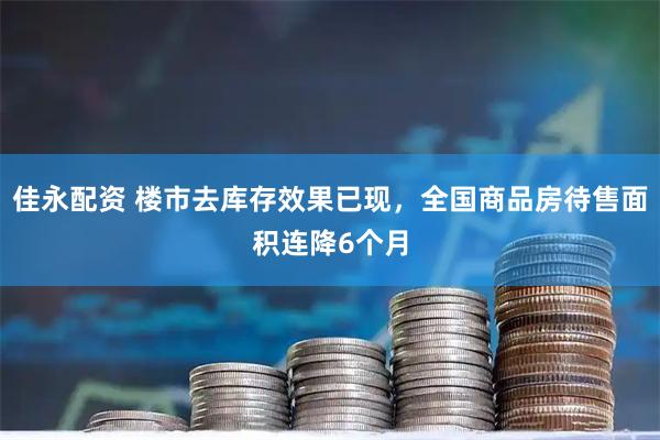 佳永配资 楼市去库存效果已现，全国商品房待售面积连降6个月