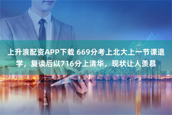 上升浪配资APP下载 669分考上北大上一节课退学，复读后以716分上清华，现状让人羡慕