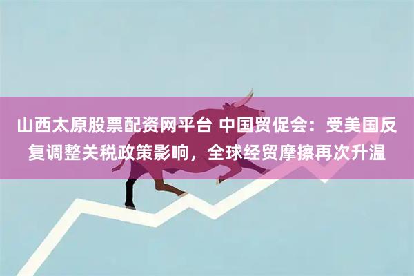 山西太原股票配资网平台 中国贸促会：受美国反复调整关税政策影响，全球经贸摩擦再次升温