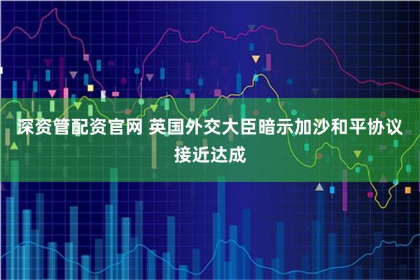 深资管配资官网 英国外交大臣暗示加沙和平协议接近达成