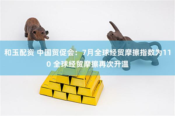 和玉配资 中国贸促会：7月全球经贸摩擦指数为110 全球经贸摩擦再次升温