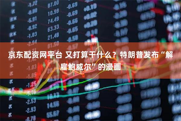 京东配资网平台 又打算干什么？特朗普发布“解雇鲍威尔”的漫画