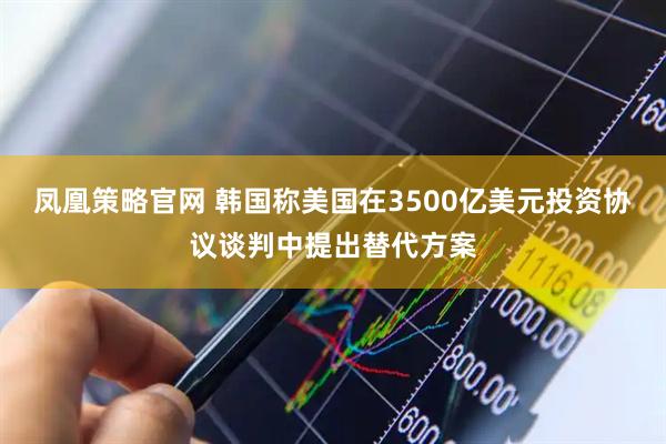 凤凰策略官网 韩国称美国在3500亿美元投资协议谈判中提出替代方案