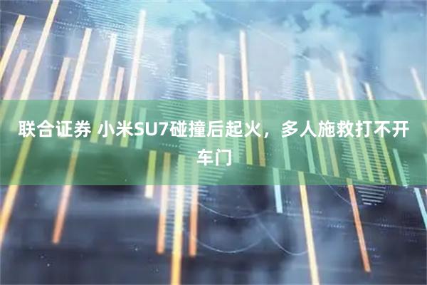 联合证券 小米SU7碰撞后起火，多人施救打不开车门