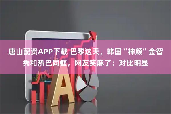 唐山配资APP下载 巴黎这天，韩国“神颜”金智秀和热巴同框，网友笑麻了：对比明显