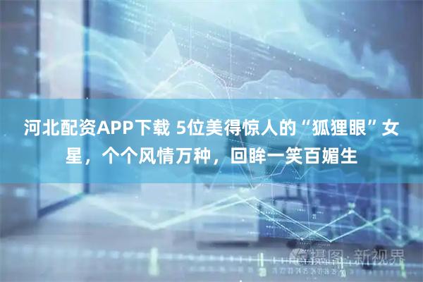 河北配资APP下载 5位美得惊人的“狐狸眼”女星，个个风情万种，回眸一笑百媚生