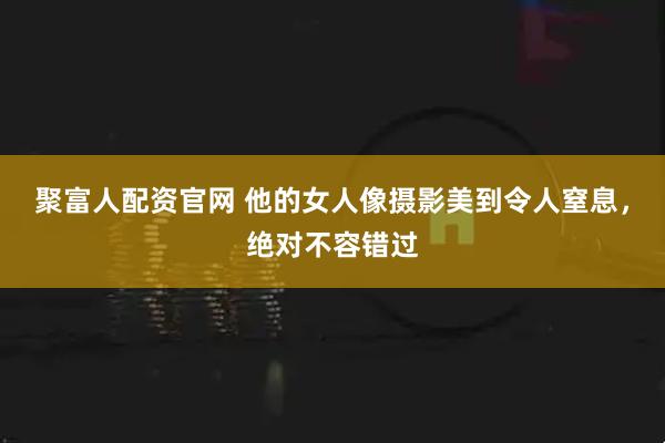 聚富人配资官网 他的女人像摄影美到令人窒息，绝对不容错过