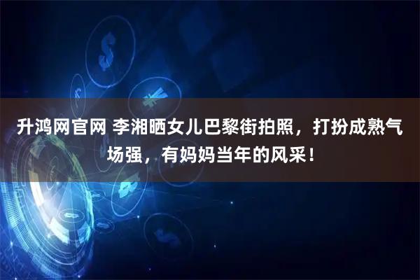 升鸿网官网 李湘晒女儿巴黎街拍照，打扮成熟气场强，有妈妈当年的风采！
