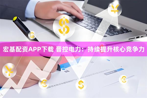 宏基配资APP下载 晋控电力：持续提升核心竞争力