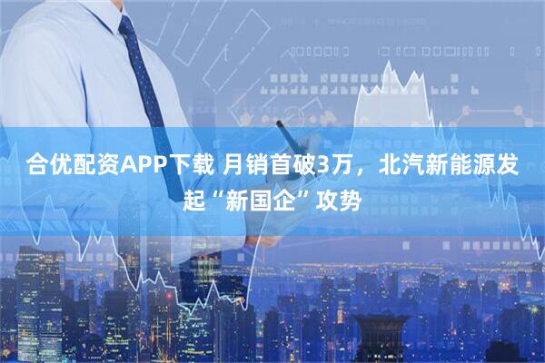 合优配资APP下载 月销首破3万，北汽新能源发起“新国企”攻势