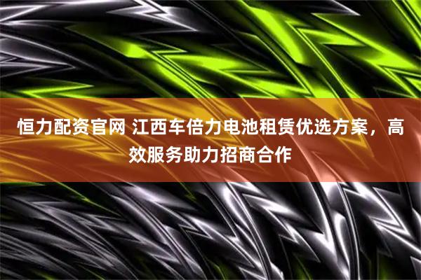 恒力配资官网 江西车倍力电池租赁优选方案，高效服务助力招商合作