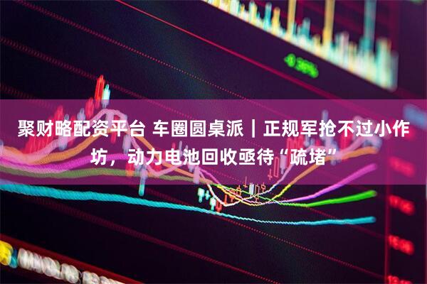 聚财略配资平台 车圈圆桌派｜正规军抢不过小作坊，动力电池回收亟待“疏堵”
