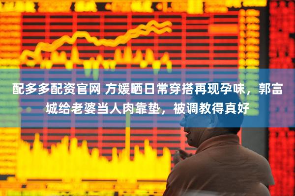 配多多配资官网 方媛晒日常穿搭再现孕味，郭富城给老婆当人肉靠垫，被调教得真好