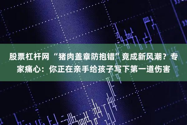 股票杠杆网 “猪肉盖章防抱错”竟成新风潮？专家痛心：你正在亲手给孩子写下第一道伤害