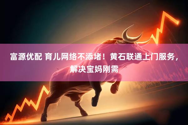 富源优配 育儿网络不添堵！黄石联通上门服务，解决宝妈刚需