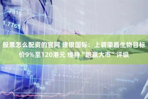 股票怎么配资的官网 建银国际：上调荣昌生物目标价9%至120港元 维持“跑赢大市”评级