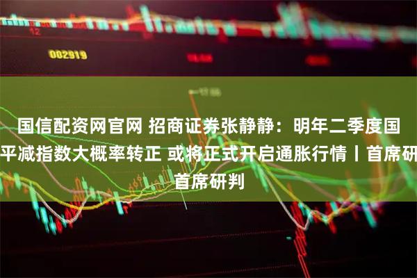 国信配资网官网 招商证券张静静：明年二季度国内平减指数大概率转正 或将正式开启通胀行情丨首席研判