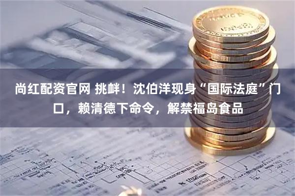 尚红配资官网 挑衅！沈伯洋现身“国际法庭”门口，赖清德下命令，解禁福岛食品