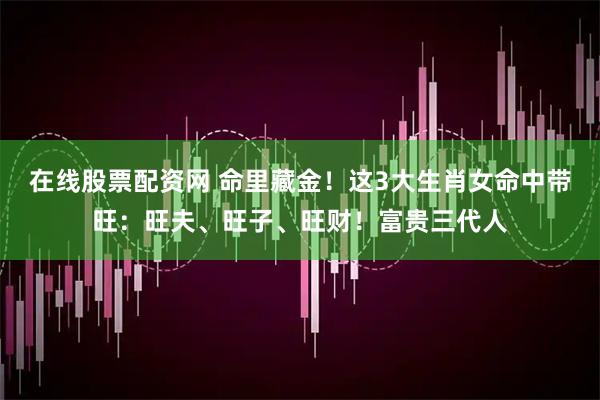 在线股票配资网 命里藏金！这3大生肖女命中带旺：旺夫、旺子、旺财！富贵三代人