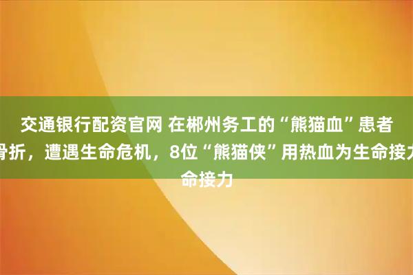 交通银行配资官网 在郴州务工的“熊猫血”患者骨折，遭遇生命危机，8位“熊猫侠”用热血为生命接力