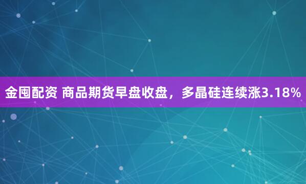 金囤配资 商品期货早盘收盘，多晶硅连续涨3.18%