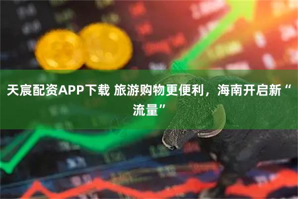 天宸配资APP下载 旅游购物更便利，海南开启新“流量”