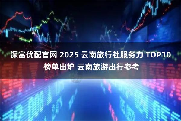 深富优配官网 2025 云南旅行社服务力 TOP10 榜单出炉 云南旅游出行参考