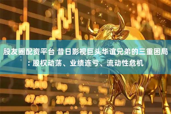 股友圈配资平台 昔日影视巨头华谊兄弟的三重困局: 股权动荡、业绩连亏、流动性危机