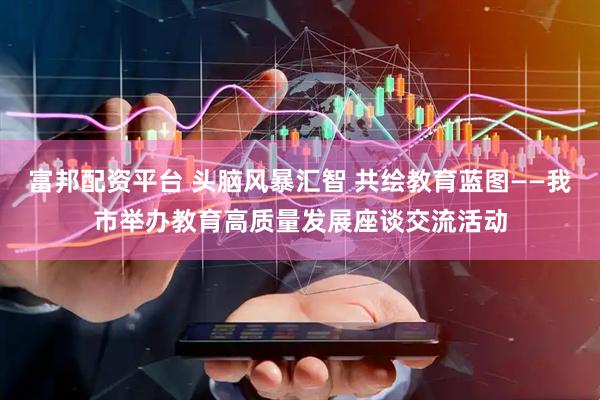 富邦配资平台 头脑风暴汇智 共绘教育蓝图——我市举办教育高质量发展座谈交流活动