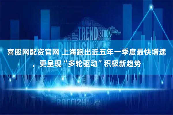 喜股网配资官网 上海跑出近五年一季度最快增速，更呈现“多轮驱动”积极新趋势