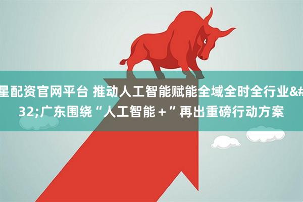 星配资官网平台 推动人工智能赋能全域全时全行业 广东围绕“人工智能＋”再出重磅行动方案