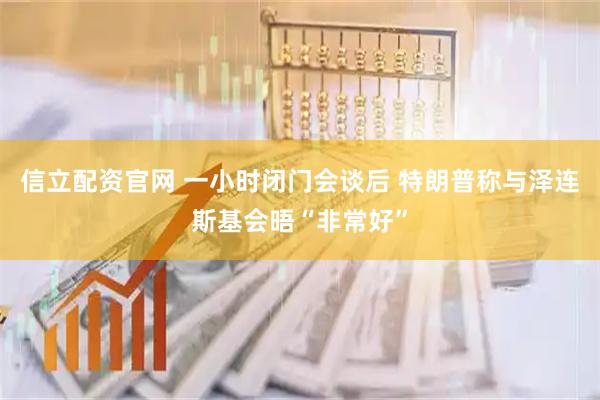 信立配资官网 一小时闭门会谈后 特朗普称与泽连斯基会晤“非常好”