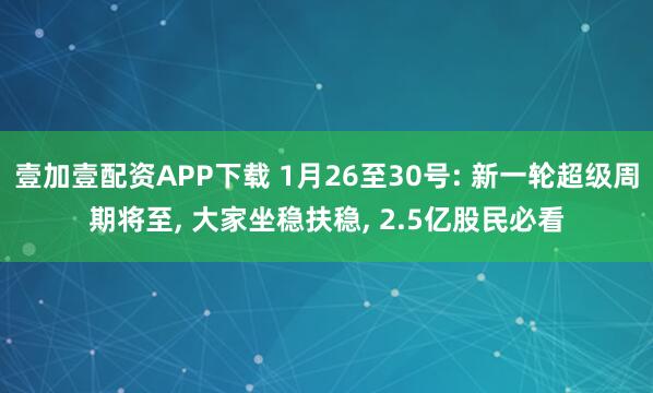 壹加壹配资APP下载 1月26至30号: 新一轮超级周期将至, 大家坐稳扶稳, 2.5亿股民必看