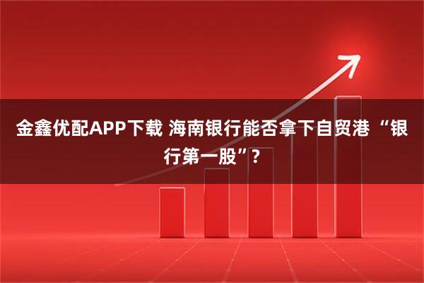 金鑫优配APP下载 海南银行能否拿下自贸港 “银行第一股”?