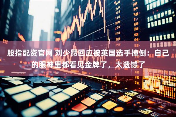 股指配资官网 刘少昂回应被英国选手撞倒：自己的眼神里都看见金牌了，太遗憾了