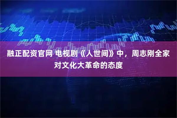 融正配资官网 电视剧《人世间》中，周志刚全家对文化大革命的态度