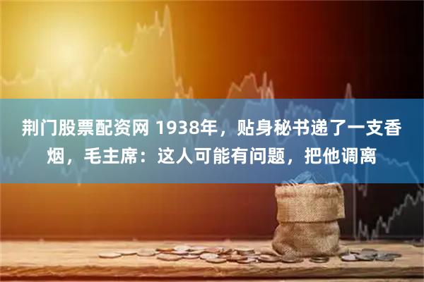 荆门股票配资网 1938年，贴身秘书递了一支香烟，毛主席：这人可能有问题，把他调离