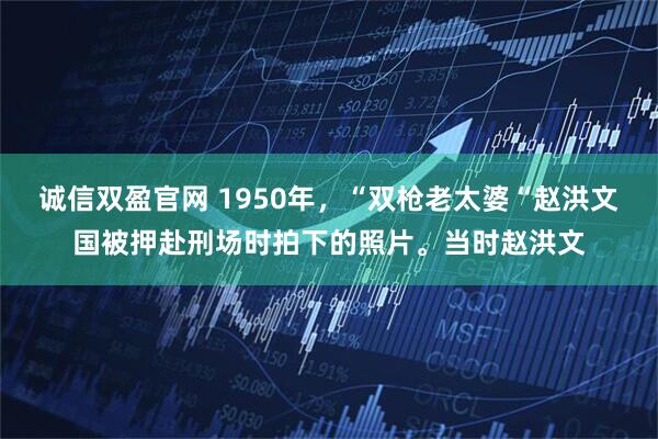诚信双盈官网 1950年，“双枪老太婆“赵洪文国被押赴刑场时拍下的照片。当时赵洪文
