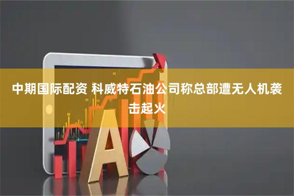 中期国际配资 科威特石油公司称总部遭无人机袭击起火