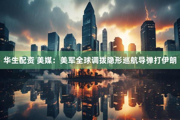 华生配资 美媒：美军全球调拨隐形巡航导弹打伊朗